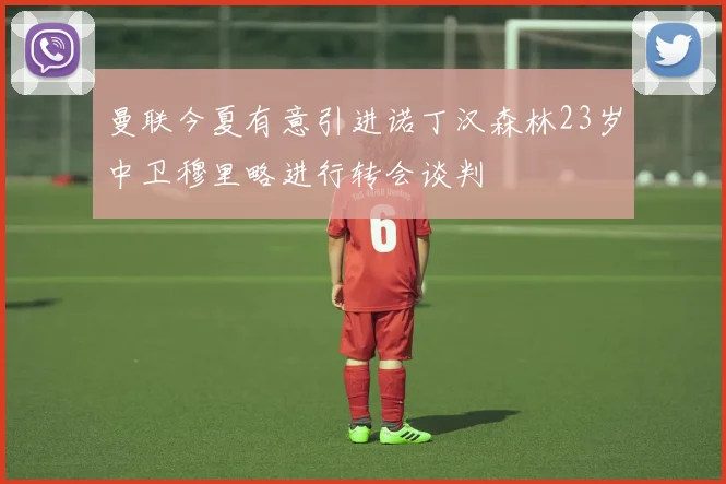 曼联今夏有意引进诺丁汉森林23岁中卫穆里略进行转会谈判