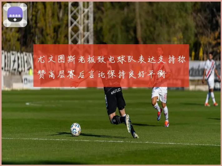 尤文图斯老板致电球队表达支持称赞高层赛后言论保持良好平衡