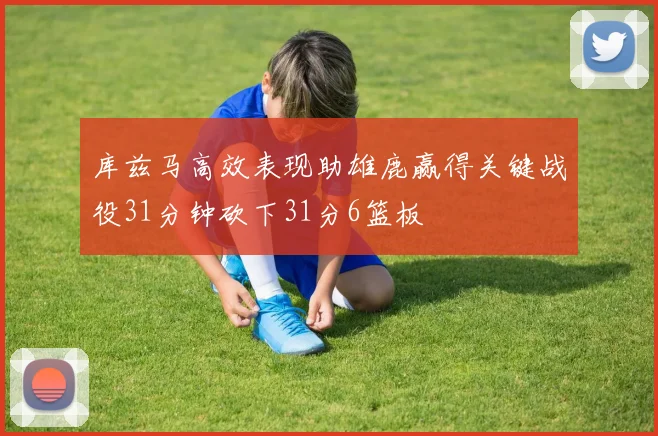 库兹马高效表现助雄鹿赢得关键战役31分钟砍下31分6篮板