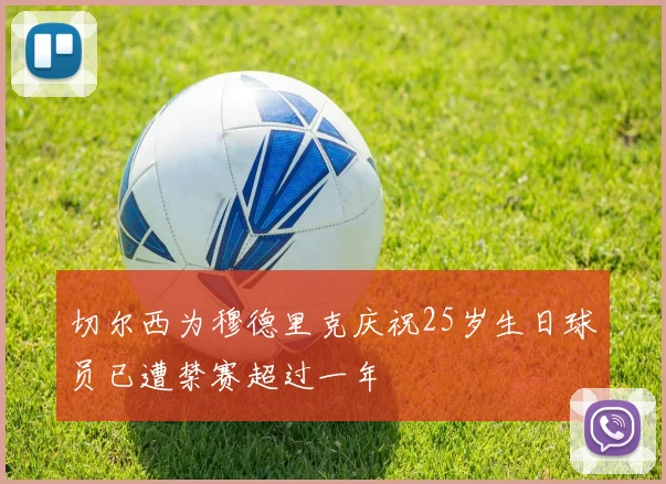 切尔西为穆德里克庆祝25岁生日球员已遭禁赛超过一年