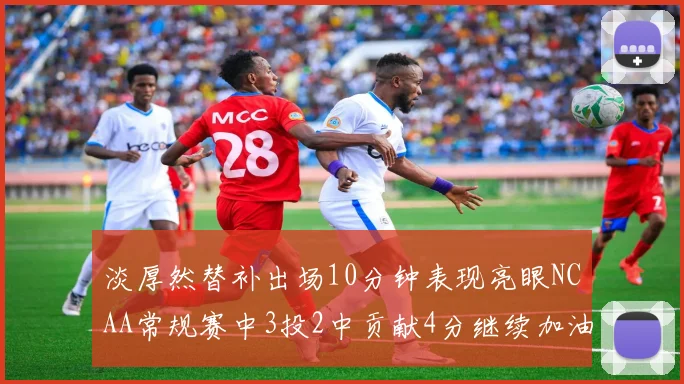 淡厚然替补出场10分钟表现亮眼NCAA常规赛中3投2中贡献4分继续加油