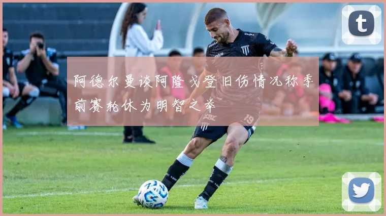 阿德尔曼谈阿隆戈登旧伤情况称季前赛轮休为明智之举