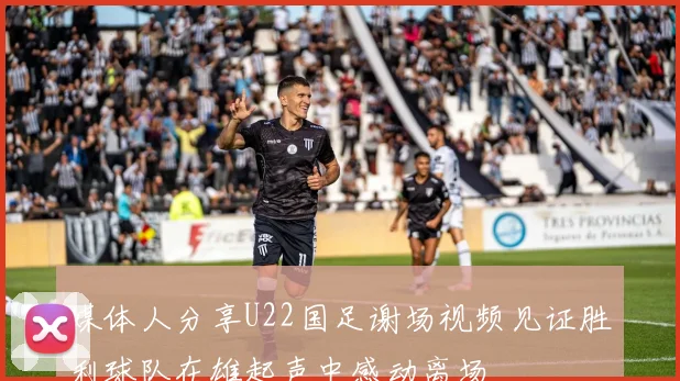 媒体人分享U22国足谢场视频见证胜利球队在雄起声中感动离场