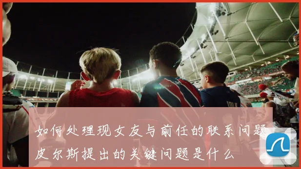 如何处理现女友与前任的联系问题皮尔斯提出的关键问题是什么