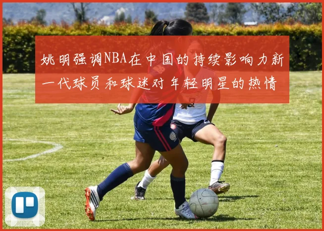 姚明强调NBA在中国的持续影响力新一代球员和球迷对年轻明星的热情不减