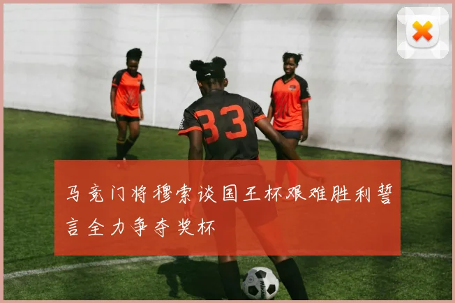马竞门将穆索谈国王杯艰难胜利誓言全力争夺奖杯