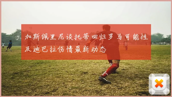 加斯佩里尼谈托蒂回归罗马可能性及迪巴拉伤情最新动态