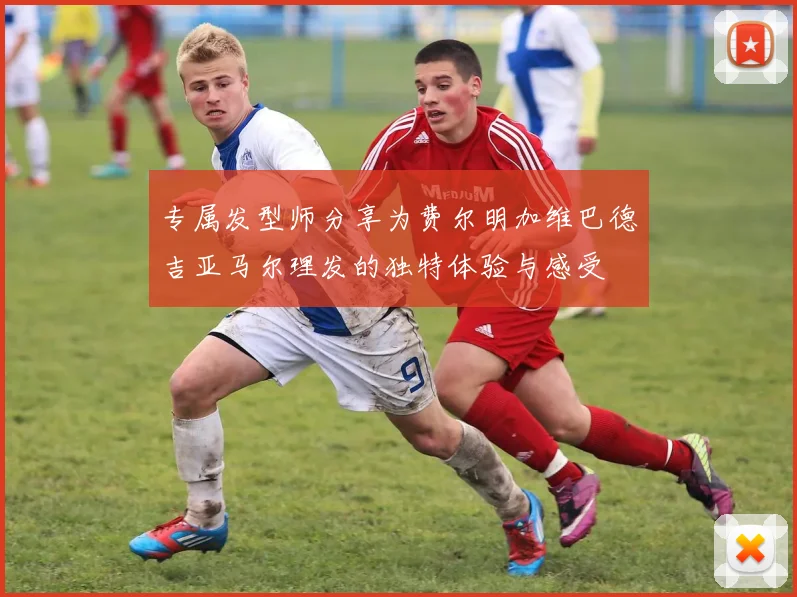 专属发型师分享为费尔明加维巴德吉亚马尔理发的独特体验与感受