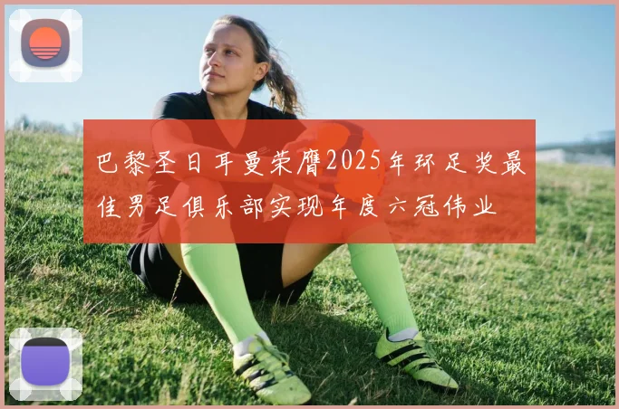 巴黎圣日耳曼荣膺2025年环足奖最佳男足俱乐部实现年度六冠伟业
