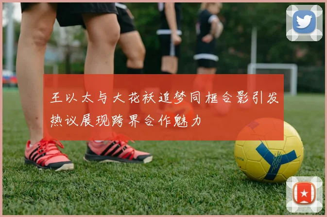 王以太与大花袄追梦同框合影引发热议展现跨界合作魅力