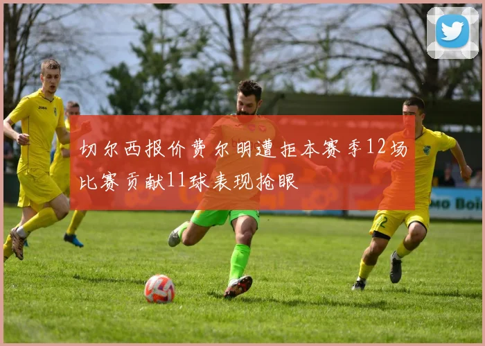 切尔西报价费尔明遭拒本赛季12场比赛贡献11球表现抢眼