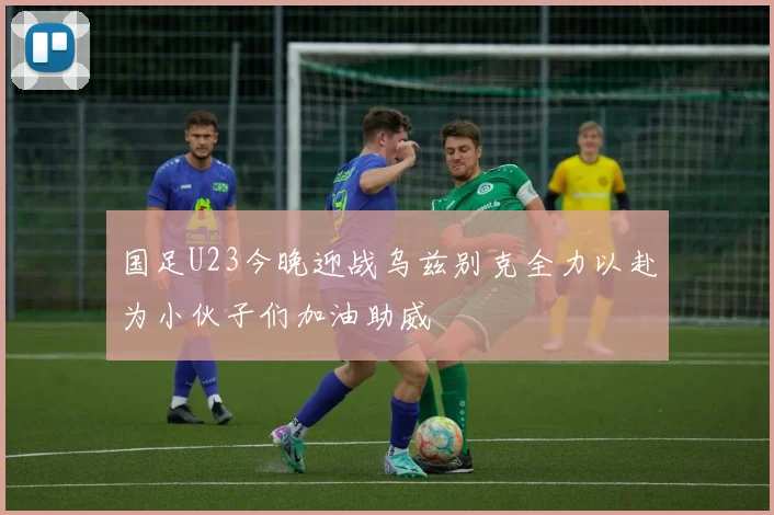 国足U23今晚迎战乌兹别克全力以赴为小伙子们加油助威