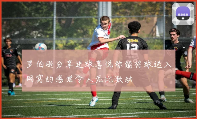 罗伯逊分享进球喜悦称能将球送入网窝的感觉令人无比激动