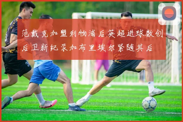 范戴克加盟利物浦后英超进球数创后卫新纪录加布里埃尔紧随其后