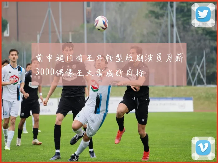 前中超门将王年转型短剧演员月薪3000偶像王大雷成新目标
