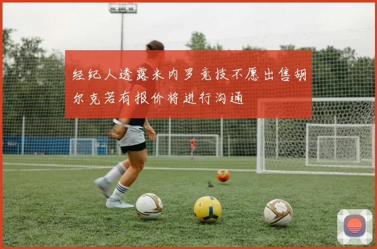 经纪人透露米内罗竞技不愿出售胡尔克若有报价将进行沟通