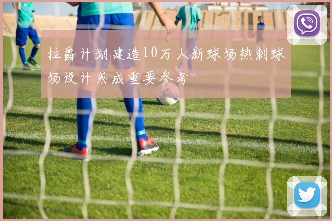 拉爵计划建造10万人新球场热刺球场设计或成重要参考