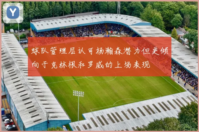 球队管理层认可杨瀚森潜力但更倾向于克林根和罗威的上场表现
