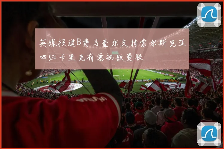 英媒报道B费马奎尔支持索尔斯克亚回归卡里克有意执教曼联