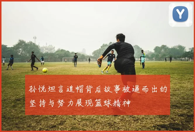 孙悦坦言追帽背后故事被逼而出的坚持与努力展现篮球精神