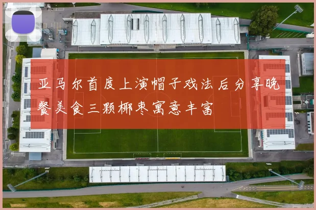 亚马尔首度上演帽子戏法后分享晚餐美食三颗椰枣寓意丰富
