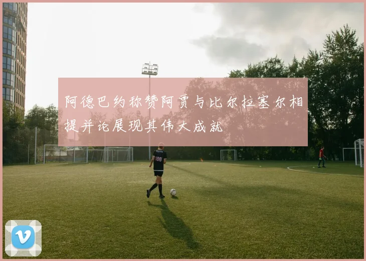 阿德巴约称赞阿贾与比尔拉塞尔相提并论展现其伟大成就