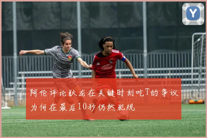 阿伦评论狄龙在关键时刻吃T的争议为何在最后10秒仍然犯规