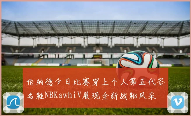 伦纳德今日比赛穿上个人第五代签名鞋NBKawhiV展现全新战靴风采
